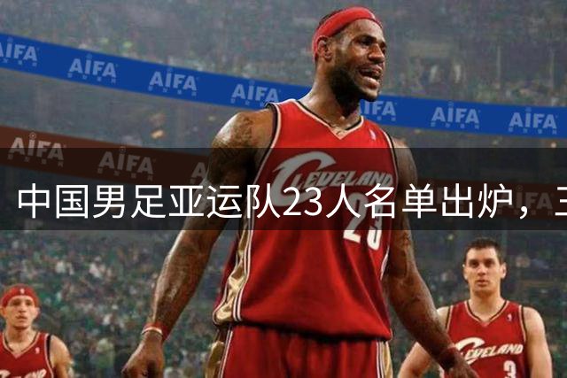 中国男足亚运队23人名单出炉，三大将压阵出征